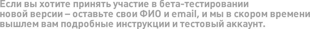 Если вы хотите принять участие в бета-тестировании новой версии – оставьте свои ФИО и email, и мы в скором времени вышлем вам подробные инструкции и тестовый аккаунт.